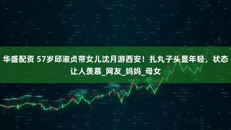 华盛配资 57岁邱淑贞带女儿沈月游西安！扎丸子头显年轻，状态让人羡慕_网友_妈妈_母女