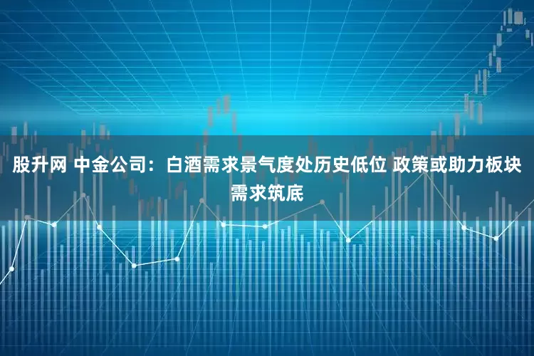 股升网 中金公司：白酒需求景气度处历史低位 政策或助力板块需求筑底