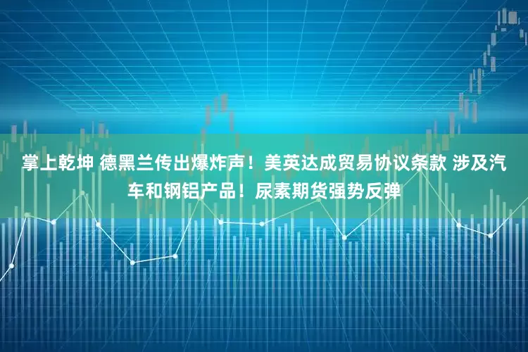 掌上乾坤 德黑兰传出爆炸声！美英达成贸易协议条款 涉及汽车和钢铝产品！尿素期货强势反弹