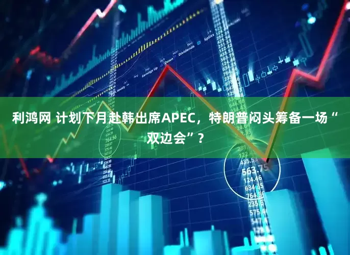 利鸿网 计划下月赴韩出席APEC，特朗普闷头筹备一场“双边会”？