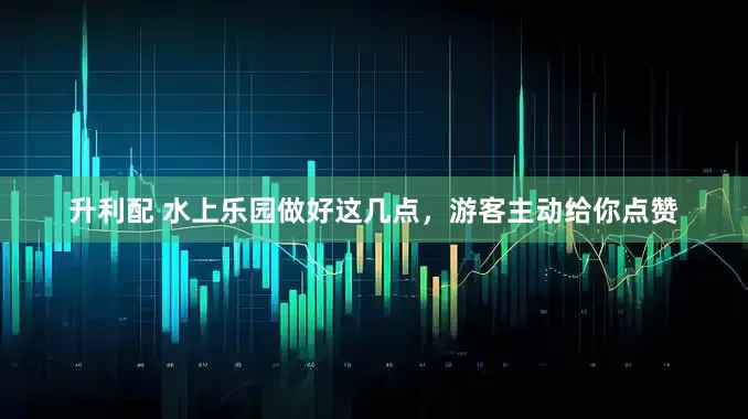 升利配 水上乐园做好这几点，游客主动给你点赞