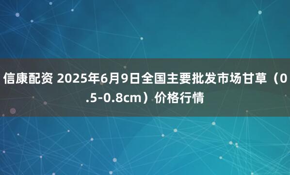 信康配资 2025年6月9日全国主要批发市场甘草（0.5-0.8cm）价格行情