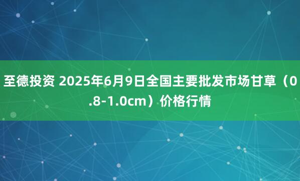 至德投资 2025年6月9日全国主要批发市场甘草（0.8-1.0cm）价格行情