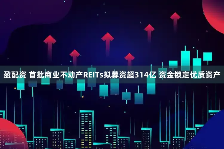 盈配资 首批商业不动产REITs拟募资超314亿 资金锁定优质资产